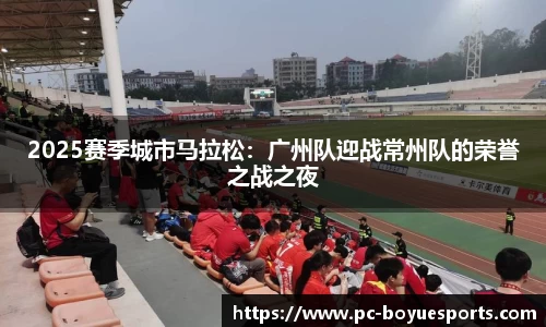 2025赛季城市马拉松：广州队迎战常州队的荣誉之战之夜